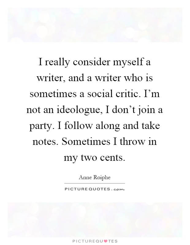 I really consider myself a writer, and a writer who is sometimes a social critic. I'm not an ideologue, I don't join a party. I follow along and take notes. Sometimes I throw in my two cents Picture Quote #1