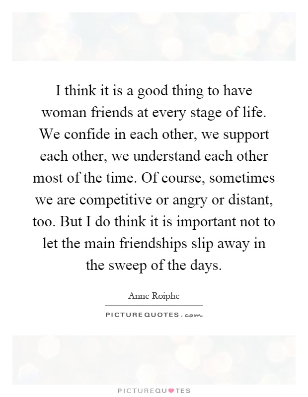 I think it is a good thing to have woman friends at every stage of life. We confide in each other, we support each other, we understand each other most of the time. Of course, sometimes we are competitive or angry or distant, too. But I do think it is important not to let the main friendships slip away in the sweep of the days Picture Quote #1