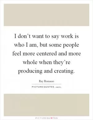I don’t want to say work is who I am, but some people feel more centered and more whole when they’re producing and creating Picture Quote #1