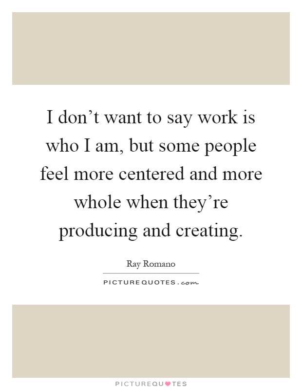 I don't want to say work is who I am, but some people feel more centered and more whole when they're producing and creating Picture Quote #1