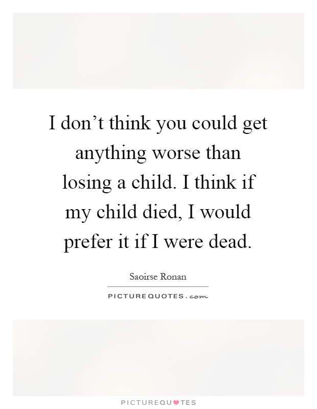 I don't think you could get anything worse than losing a child. I think if my child died, I would prefer it if I were dead Picture Quote #1