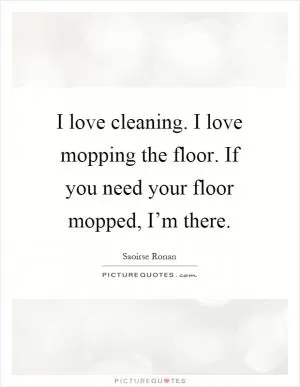 I love cleaning. I love mopping the floor. If you need your floor mopped, I’m there Picture Quote #1