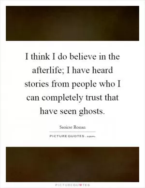 I think I do believe in the afterlife; I have heard stories from people who I can completely trust that have seen ghosts Picture Quote #1