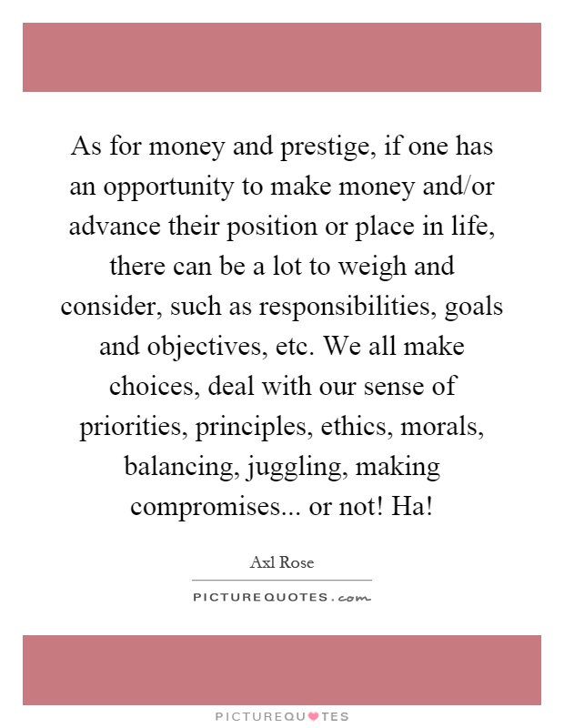 As for money and prestige, if one has an opportunity to make money and/or advance their position or place in life, there can be a lot to weigh and consider, such as responsibilities, goals and objectives, etc. We all make choices, deal with our sense of priorities, principles, ethics, morals, balancing, juggling, making compromises... or not! Ha! Picture Quote #1