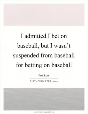 I admitted I bet on baseball, but I wasn’t suspended from baseball for betting on baseball Picture Quote #1
