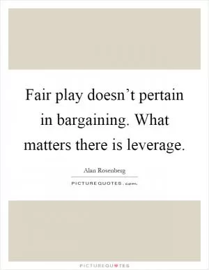 Fair play doesn’t pertain in bargaining. What matters there is leverage Picture Quote #1