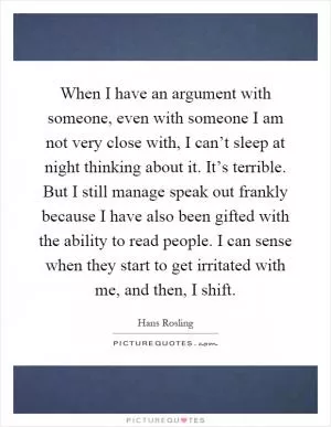 When I have an argument with someone, even with someone I am not very close with, I can’t sleep at night thinking about it. It’s terrible. But I still manage speak out frankly because I have also been gifted with the ability to read people. I can sense when they start to get irritated with me, and then, I shift Picture Quote #1