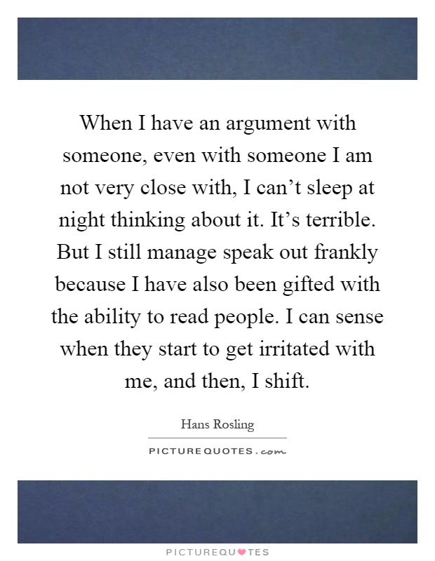 When I have an argument with someone, even with someone I am not very close with, I can't sleep at night thinking about it. It's terrible. But I still manage speak out frankly because I have also been gifted with the ability to read people. I can sense when they start to get irritated with me, and then, I shift Picture Quote #1