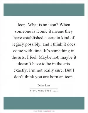 Icon. What is an icon? When someone is iconic it means they have established a certain kind of legacy possibly, and I think it does come with time. It’s something in the arts, I feel. Maybe not, maybe it doesn’t have to be in the arts exactly. I’m not really sure. But I don’t think you are born an icon Picture Quote #1