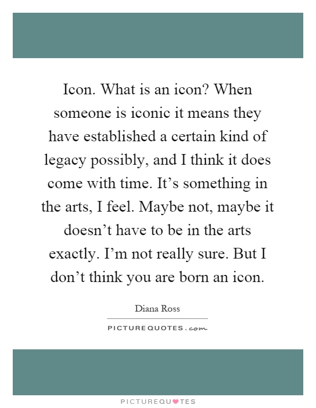 Icon. What is an icon? When someone is iconic it means they have established a certain kind of legacy possibly, and I think it does come with time. It's something in the arts, I feel. Maybe not, maybe it doesn't have to be in the arts exactly. I'm not really sure. But I don't think you are born an icon Picture Quote #1
