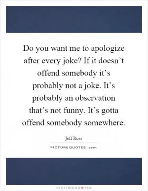 Do you want me to apologize after every joke? If it doesn’t offend somebody it’s probably not a joke. It’s probably an observation that’s not funny. It’s gotta offend somebody somewhere Picture Quote #1