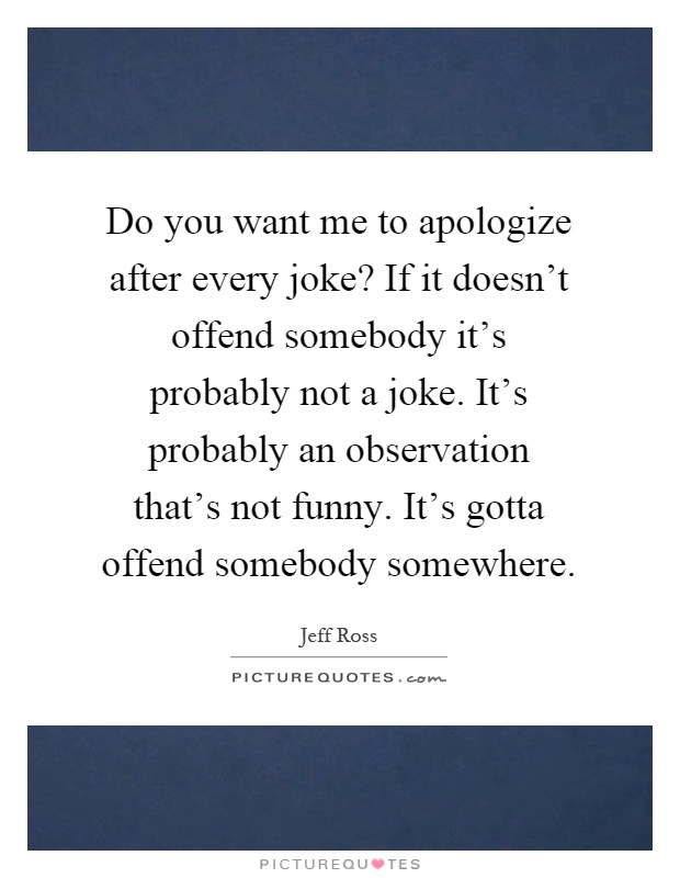 Do you want me to apologize after every joke? If it doesn't offend somebody it's probably not a joke. It's probably an observation that's not funny. It's gotta offend somebody somewhere Picture Quote #1
