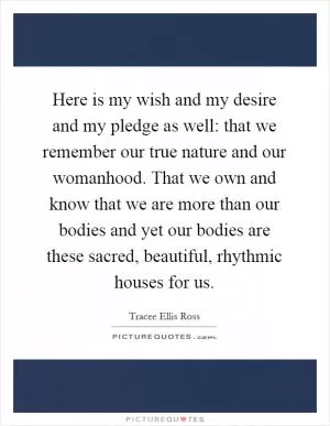 Here is my wish and my desire and my pledge as well: that we remember our true nature and our womanhood. That we own and know that we are more than our bodies and yet our bodies are these sacred, beautiful, rhythmic houses for us Picture Quote #1
