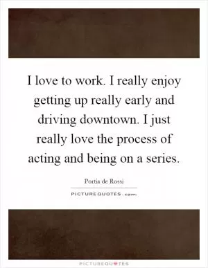 I love to work. I really enjoy getting up really early and driving downtown. I just really love the process of acting and being on a series Picture Quote #1