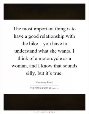 The most important thing is to have a good relationship with the bike... you have to understand what she wants. I think of a motorcycle as a woman, and I know that sounds silly, but it’s true Picture Quote #1