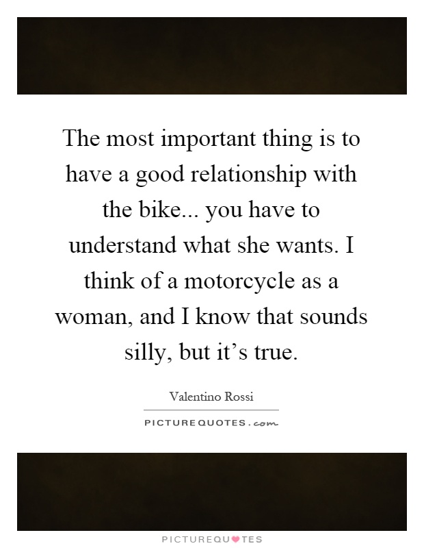 The most important thing is to have a good relationship with the bike... you have to understand what she wants. I think of a motorcycle as a woman, and I know that sounds silly, but it's true Picture Quote #1