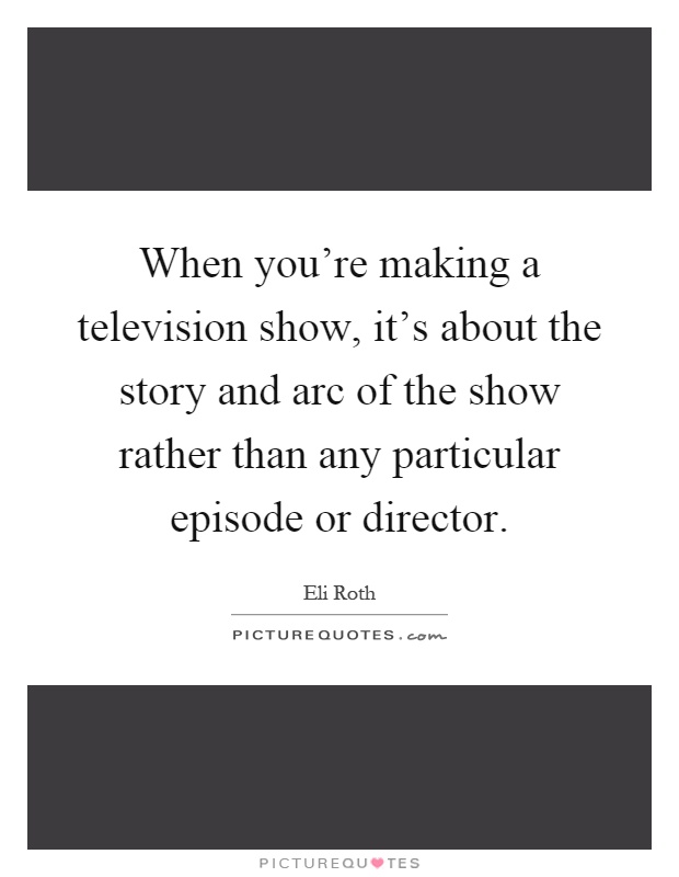 When you're making a television show, it's about the story and arc of the show rather than any particular episode or director Picture Quote #1