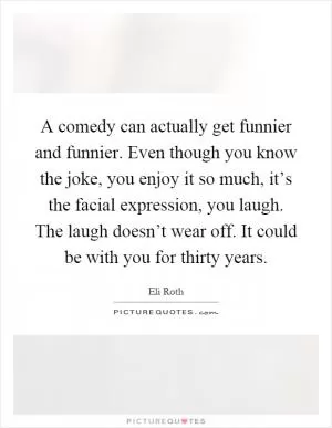 A comedy can actually get funnier and funnier. Even though you know the joke, you enjoy it so much, it’s the facial expression, you laugh. The laugh doesn’t wear off. It could be with you for thirty years Picture Quote #1