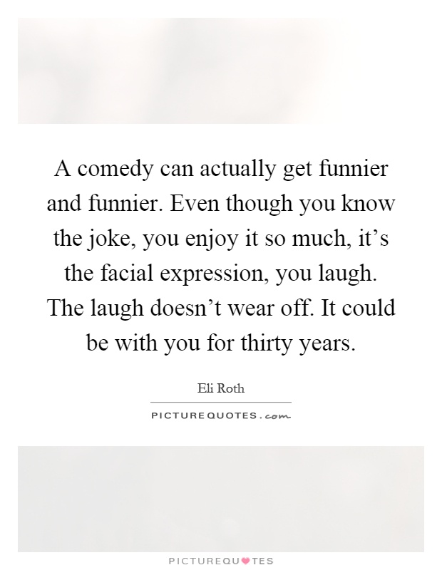 A comedy can actually get funnier and funnier. Even though you know the joke, you enjoy it so much, it's the facial expression, you laugh. The laugh doesn't wear off. It could be with you for thirty years Picture Quote #1