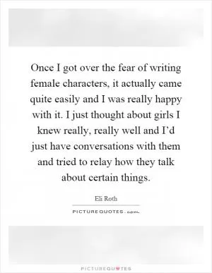 Once I got over the fear of writing female characters, it actually came quite easily and I was really happy with it. I just thought about girls I knew really, really well and I’d just have conversations with them and tried to relay how they talk about certain things Picture Quote #1