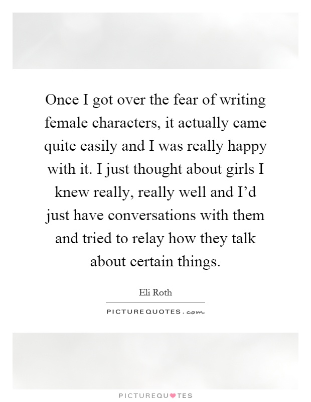 Once I got over the fear of writing female characters, it actually came quite easily and I was really happy with it. I just thought about girls I knew really, really well and I'd just have conversations with them and tried to relay how they talk about certain things Picture Quote #1