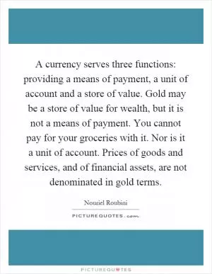 A currency serves three functions: providing a means of payment, a unit of account and a store of value. Gold may be a store of value for wealth, but it is not a means of payment. You cannot pay for your groceries with it. Nor is it a unit of account. Prices of goods and services, and of financial assets, are not denominated in gold terms Picture Quote #1
