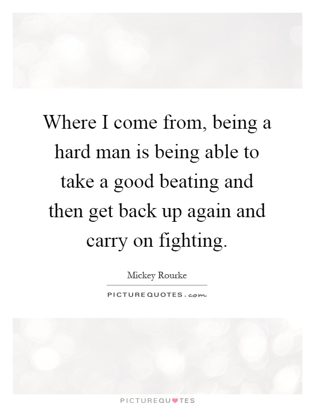 Where I come from, being a hard man is being able to take a good beating and then get back up again and carry on fighting Picture Quote #1