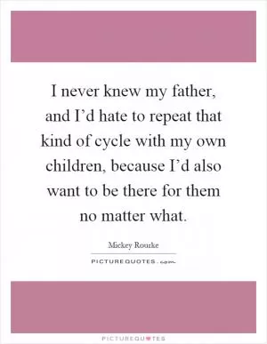 I never knew my father, and I’d hate to repeat that kind of cycle with my own children, because I’d also want to be there for them no matter what Picture Quote #1
