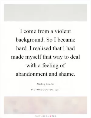 I come from a violent background. So I became hard. I realised that I had made myself that way to deal with a feeling of abandonment and shame Picture Quote #1