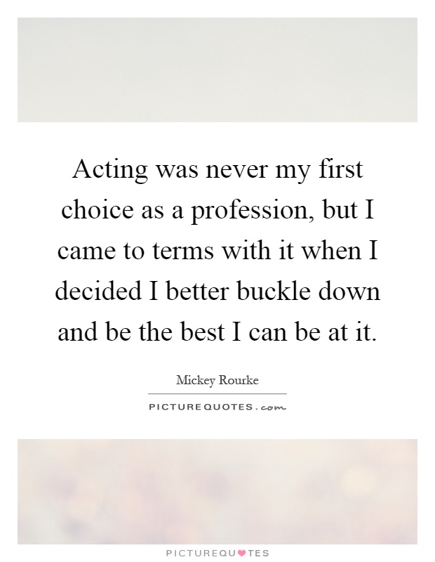 Acting was never my first choice as a profession, but I came to terms with it when I decided I better buckle down and be the best I can be at it Picture Quote #1