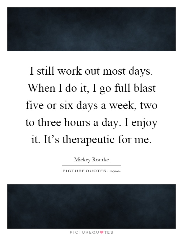 I still work out most days. When I do it, I go full blast five or six days a week, two to three hours a day. I enjoy it. It's therapeutic for me Picture Quote #1