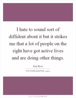 I hate to sound sort of diffident about it but it strikes me that a lot of people on the right have got active lives and are doing other things Picture Quote #1