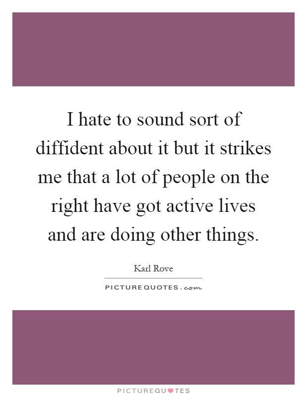 I hate to sound sort of diffident about it but it strikes me that a lot of people on the right have got active lives and are doing other things Picture Quote #1