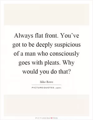 Always flat front. You’ve got to be deeply suspicious of a man who consciously goes with pleats. Why would you do that? Picture Quote #1
