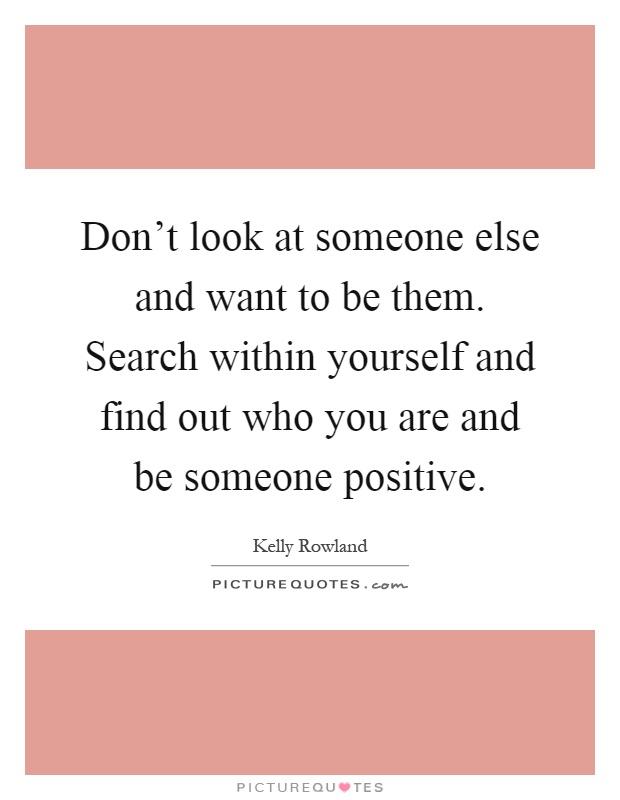 Don't look at someone else and want to be them. Search within yourself and find out who you are and be someone positive Picture Quote #1