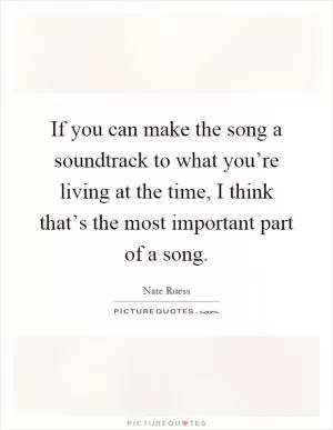 If you can make the song a soundtrack to what you’re living at the time, I think that’s the most important part of a song Picture Quote #1