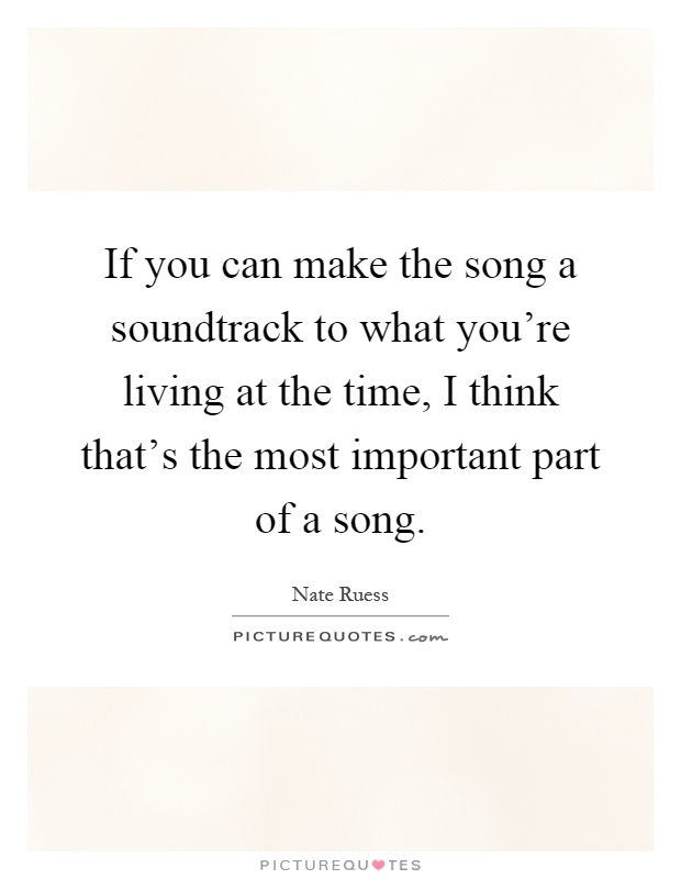 If you can make the song a soundtrack to what you're living at the time, I think that's the most important part of a song Picture Quote #1