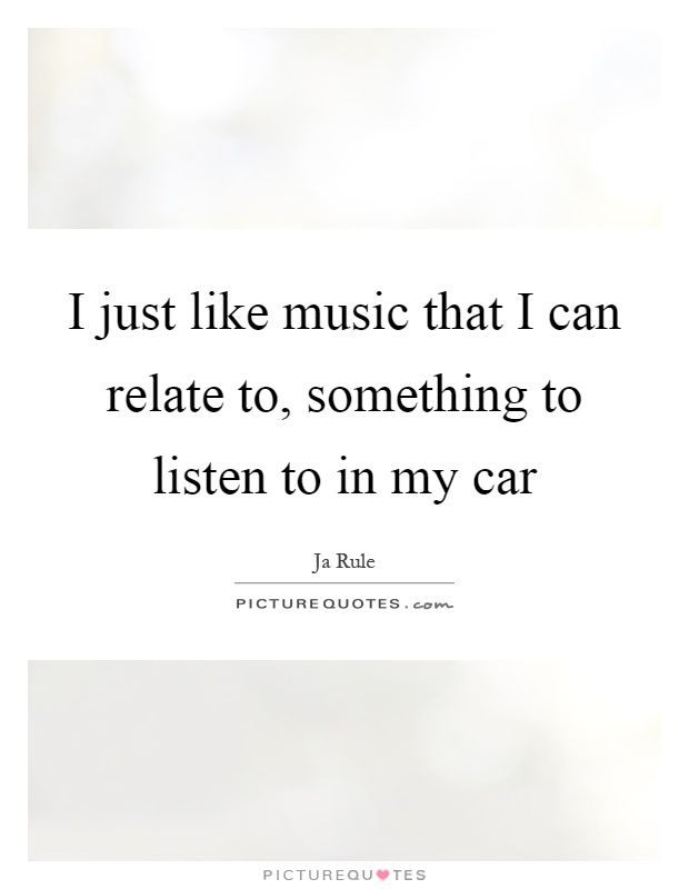 I just like music that I can relate to, something to listen to in my car Picture Quote #1