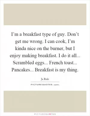 I’m a breakfast type of guy. Don’t get me wrong. I can cook, I’m kinda nice on the burner, but I enjoy making breakfast. I do it all... Scrambled eggs... French toast... Pancakes... Breakfast is my thing Picture Quote #1