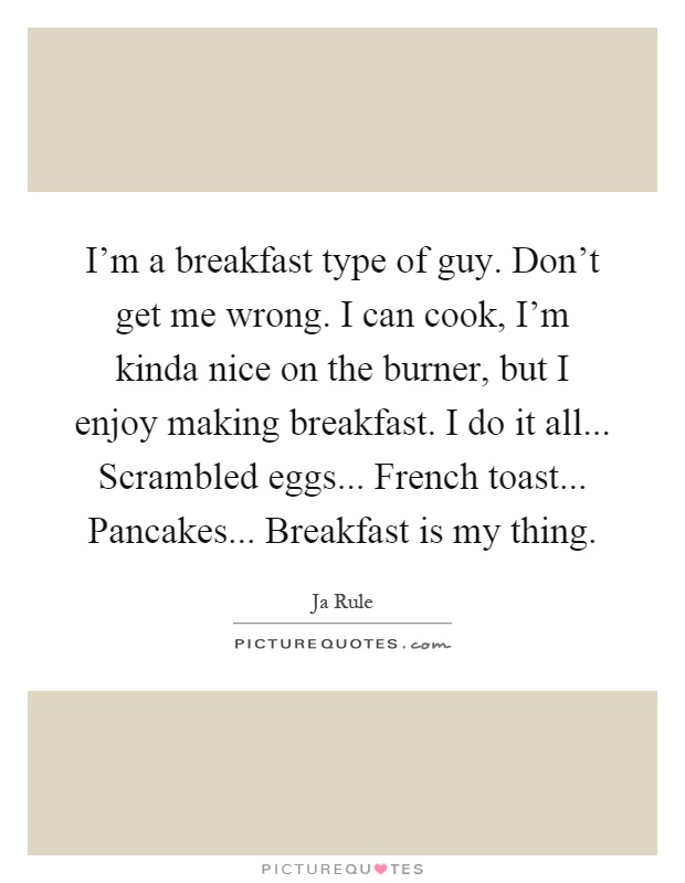 I'm a breakfast type of guy. Don't get me wrong. I can cook, I'm kinda nice on the burner, but I enjoy making breakfast. I do it all... Scrambled eggs... French toast... Pancakes... Breakfast is my thing Picture Quote #1