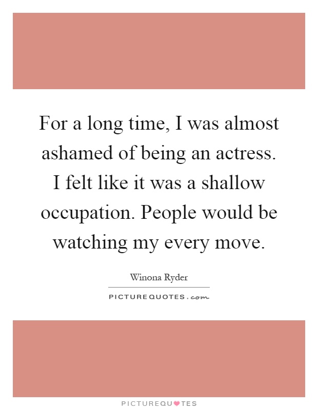 For a long time, I was almost ashamed of being an actress. I felt like it was a shallow occupation. People would be watching my every move Picture Quote #1