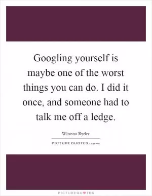 Googling yourself is maybe one of the worst things you can do. I did it once, and someone had to talk me off a ledge Picture Quote #1