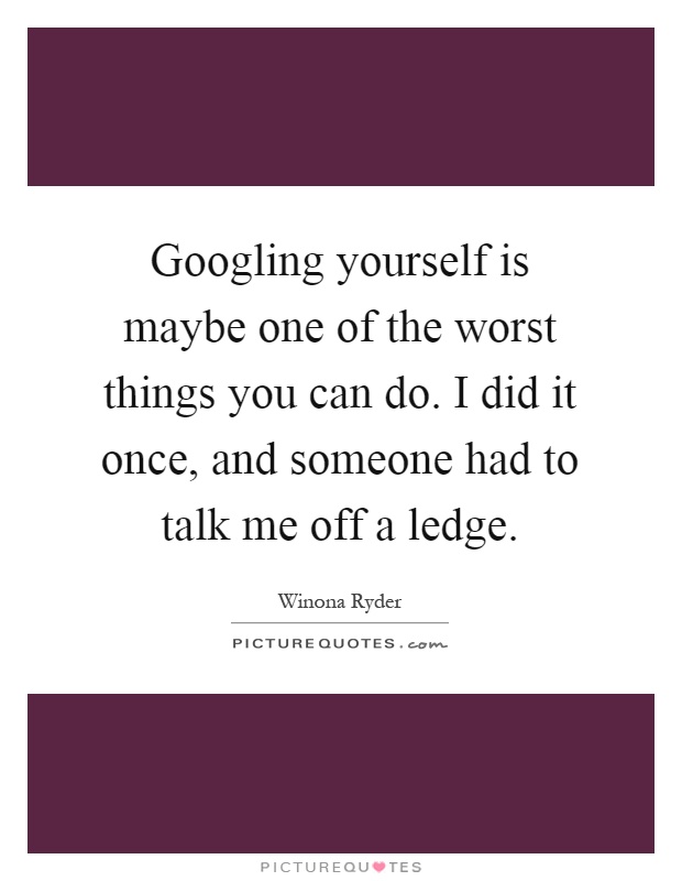 Googling yourself is maybe one of the worst things you can do. I did it once, and someone had to talk me off a ledge Picture Quote #1