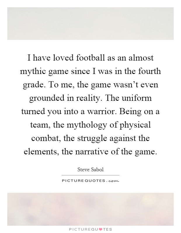 I have loved football as an almost mythic game since I was in the fourth grade. To me, the game wasn't even grounded in reality. The uniform turned you into a warrior. Being on a team, the mythology of physical combat, the struggle against the elements, the narrative of the game Picture Quote #1