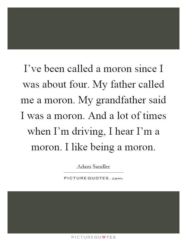 I've been called a moron since I was about four. My father called me a moron. My grandfather said I was a moron. And a lot of times when I'm driving, I hear I'm a moron. I like being a moron Picture Quote #1