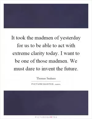 It took the madmen of yesterday for us to be able to act with extreme clarity today. I want to be one of those madmen. We must dare to invent the future Picture Quote #1