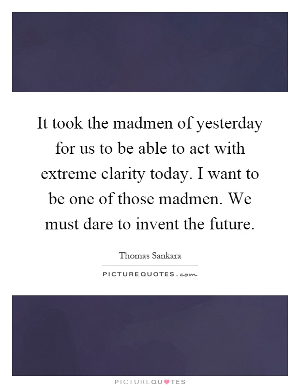 It took the madmen of yesterday for us to be able to act with extreme clarity today. I want to be one of those madmen. We must dare to invent the future Picture Quote #1