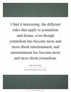I find it interesting, the different rules that apply to journalism and drama, even though journalism has become more and more about entertainment, and entertainment has become more and more about journalism Picture Quote #1