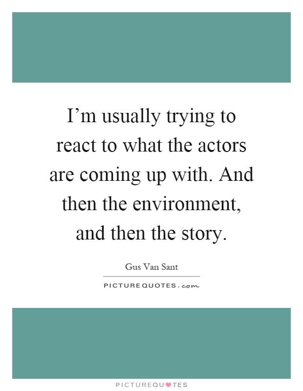 I'm usually trying to react to what the actors are coming up with. And then the environment, and then the story Picture Quote #1