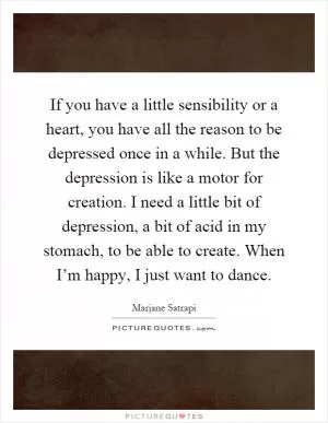 If you have a little sensibility or a heart, you have all the reason to be depressed once in a while. But the depression is like a motor for creation. I need a little bit of depression, a bit of acid in my stomach, to be able to create. When I’m happy, I just want to dance Picture Quote #1